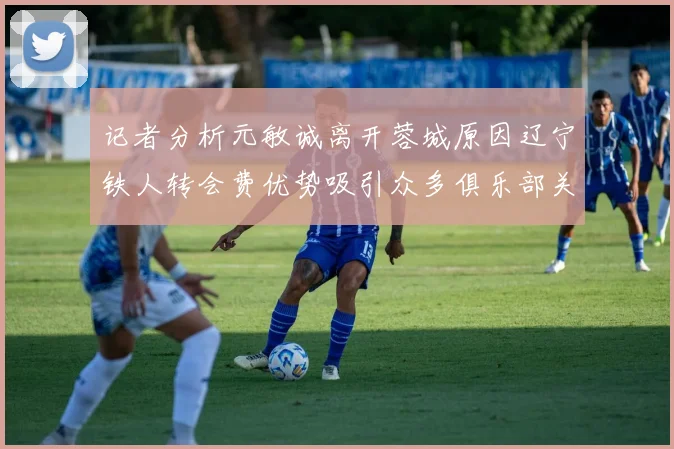 记者分析元敏诚离开蓉城原因辽宁铁人转会费优势吸引众多俱乐部关注
