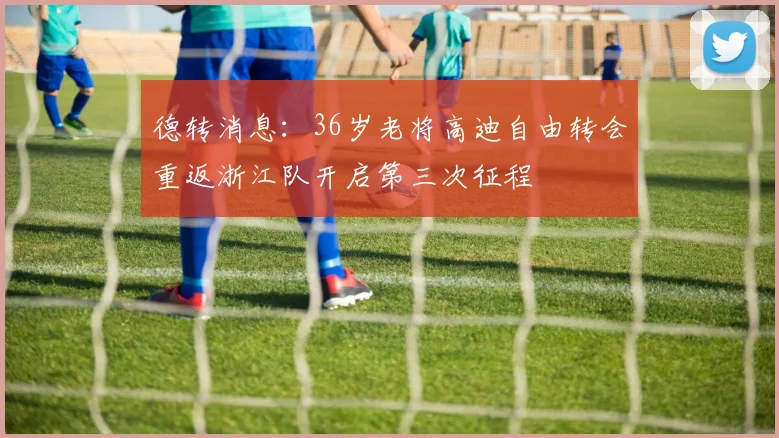 德转消息：36岁老将高迪自由转会重返浙江队开启第三次征程