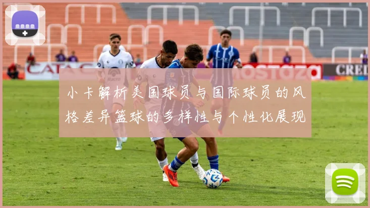 小卡解析美国球员与国际球员的风格差异篮球的多样性与个性化展现
