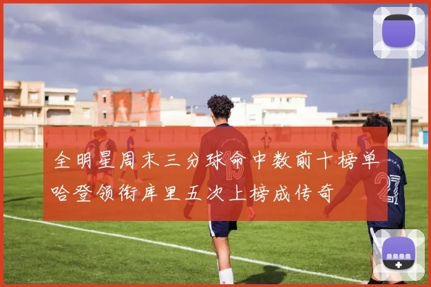 全明星周末三分球命中数前十榜单哈登领衔库里五次上榜成传奇