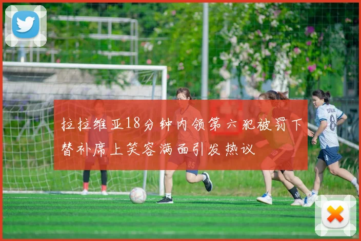 拉拉维亚18分钟内领第六犯被罚下替补席上笑容满面引发热议