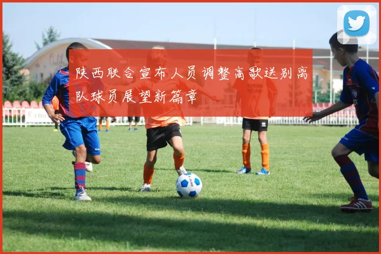 陕西联合宣布人员调整高歌送别离队球员展望新篇章