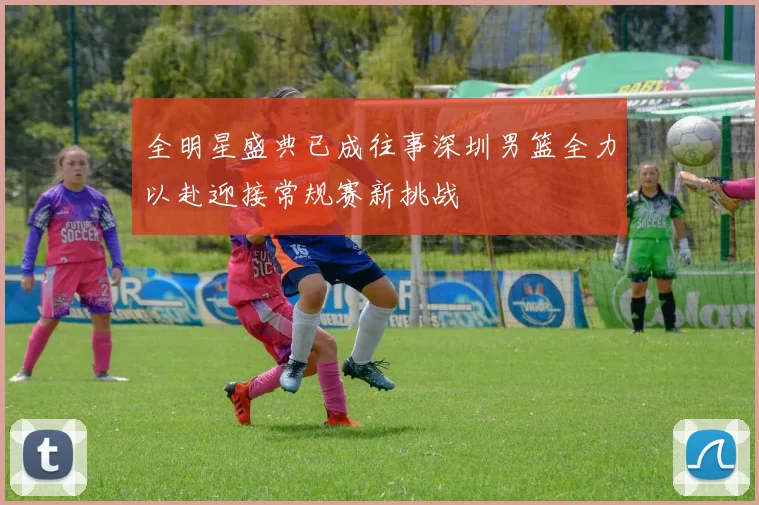 全明星盛典已成往事深圳男篮全力以赴迎接常规赛新挑战