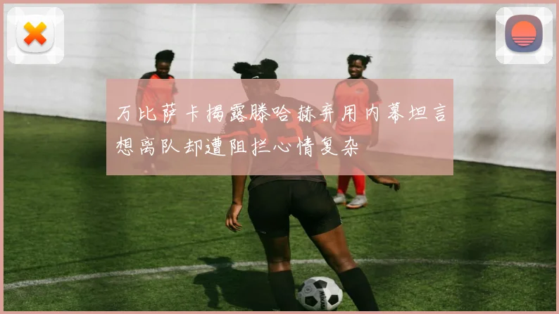 万比萨卡揭露滕哈赫弃用内幕坦言想离队却遭阻拦心情复杂