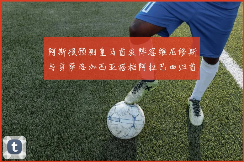 阿斯报预测皇马首发阵容维尼修斯与贡萨洛加西亚搭档阿拉巴回归首发位置
