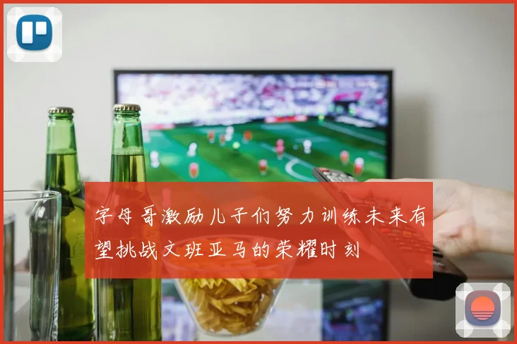 字母哥激励儿子们努力训练未来有望挑战文班亚马的荣耀时刻
