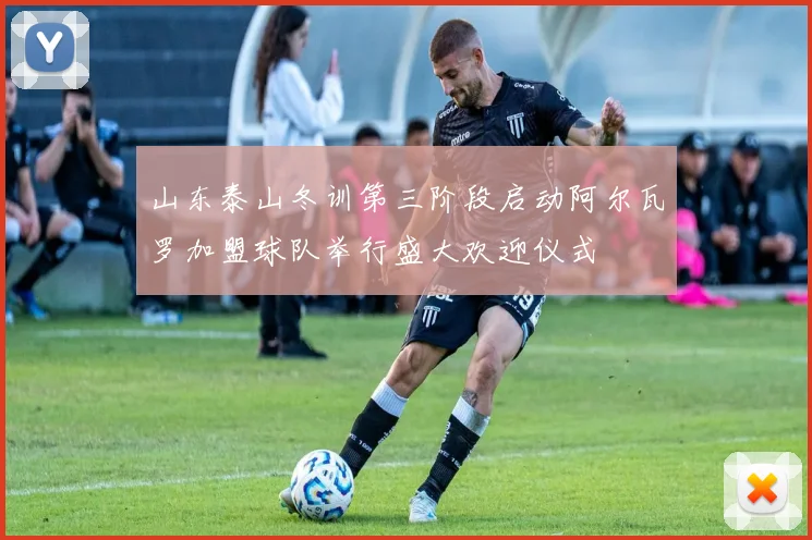 山东泰山冬训第三阶段启动阿尔瓦罗加盟球队举行盛大欢迎仪式